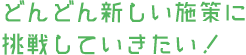 どんどん新しい施策に挑戦していきたい！