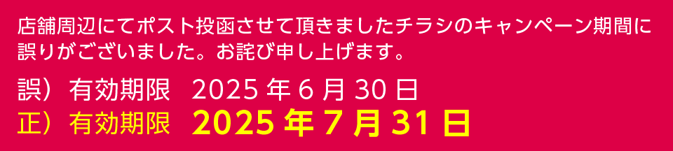 店舗周辺にてポスト投函させて頂きましたチラシのキャンペーン期間に誤りがございました。お詫び申し上げます。正しい有効期限は2025年7月31日です。