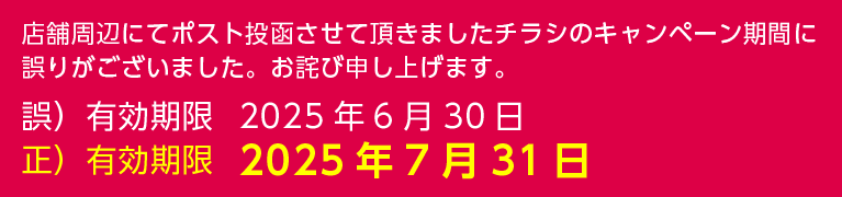 店舗周辺にてポスト投函させて頂きましたチラシのキャンペーン期間に誤りがございました。お詫び申し上げます。正しい有効期限は2025年7月31日です。